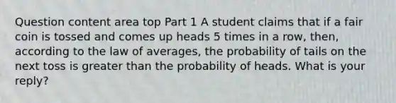 Question content area top Part 1 A student claims that if a fair coin is tossed and comes up heads 5 times in a​ row, then, according to the law of​ averages, the probability of tails on the next toss is greater than the probability of heads. What is your​ reply?