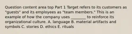 Question content area top Part 1 Target refers to its customers as​ "guests" and its employees as​ "team members." This is an example of how the company uses​ ________ to reinforce its organizational culture. A. language B. material artifacts and symbols C. stories D. ethics E. rituals