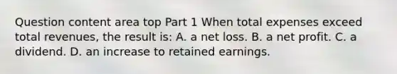 Question content area top Part 1 When total expenses exceed total​ revenues, the result​ is: A. a net loss. B. a net profit. C. a dividend. D. an increase to retained earnings.