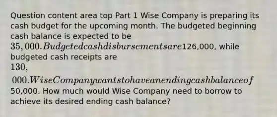 Question content area top Part 1 Wise Company is preparing its cash budget for the upcoming month. The budgeted beginning cash balance is expected to be 35,000. Budgeted cash disbursements are126,000​, while budgeted cash receipts are 130,000. Wise Company wants to have an ending cash balance of50,000. How much would Wise Company need to borrow to achieve its desired ending cash​ balance?