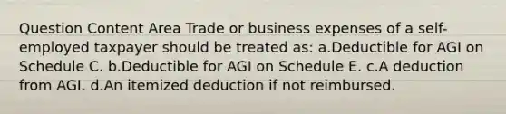 Question Content Area Trade or business expenses of a self-employed taxpayer should be treated as: a.Deductible for AGI on Schedule C. b.Deductible for AGI on Schedule E. c.A deduction from AGI. d.An itemized deduction if not reimbursed.