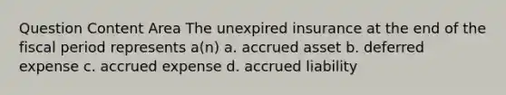 Question Content Area The unexpired insurance at the end of the fiscal period represents a(n) a. accrued asset b. deferred expense c. accrued expense d. accrued liability