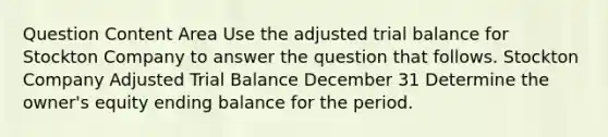 Question Content Area Use the adjusted trial balance for Stockton Company to answer the question that follows. Stockton Company Adjusted Trial Balance December 31 Determine the owner's equity ending balance for the period.