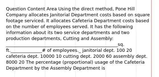 Question Content Area Using the direct method, Pone Hill Company allocates Janitorial Department costs based on square footage serviced. It allocates Cafeteria Department costs based on the number of employees served. It has the following information about its two service departments and two production departments, Cutting and Assembly: __________________________________________________sq. ft.______________# of employees._ janitorial dept. 100 20 cafeteria dept. 10000 10 cutting dept. 2000 60 assembly dept. 8000 20 The percentage (proportional) usage of the Cafeteria Department by the Assembly Department is