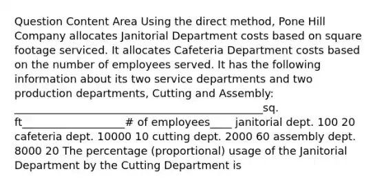 Question Content Area Using the direct method, Pone Hill Company allocates Janitorial Department costs based on square footage serviced. It allocates Cafeteria Department costs based on the number of employees served. It has the following information about its two service departments and two production departments, Cutting and Assembly: ______________________________________________sq. ft___________________# of employees____ janitorial dept. 100 20 cafeteria dept. 10000 10 cutting dept. 2000 60 assembly dept. 8000 20 The percentage (proportional) usage of the Janitorial Department by the Cutting Department is