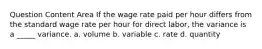 Question Content Area If the wage rate paid per hour differs from the standard wage rate per hour for direct labor, the variance is a _____ variance. a. volume b. variable c. rate d. quantity