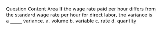 Question Content Area If the wage rate paid per hour differs from the standard wage rate per hour for direct labor, the variance is a _____ variance. a. volume b. variable c. rate d. quantity