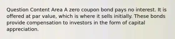 Question Content Area A zero coupon bond pays no interest. It is offered at par value, which is where it sells initially. These bonds provide compensation to investors in the form of capital appreciation.