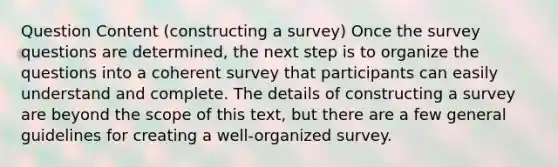 Question Content (constructing a survey) Once the survey questions are determined, the next step is to organize the questions into a coherent survey that participants can easily understand and complete. The details of constructing a survey are beyond the scope of this text, but there are a few general guidelines for creating a well-organized survey.