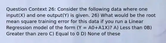 Question Context 26: Consider the following data where one input(X) and one output(Y) is given. 26) What would be the root mean square training error for this data if you run a Linear Regression model of the form (Y = A0+A1X)? A) Less than 0B) Greater than zero C) Equal to 0 D) None of these