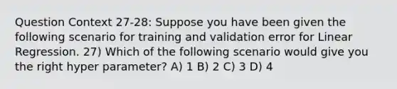 Question Context 27-28: Suppose you have been given the following scenario for training and validation error for Linear Regression. 27) Which of the following scenario would give you the right hyper parameter? A) 1 B) 2 C) 3 D) 4