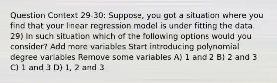 Question Context 29-30: Suppose, you got a situation where you find that your linear regression model is under fitting the data. 29) In such situation which of the following options would you consider? Add more variables Start introducing polynomial degree variables Remove some variables A) 1 and 2 B) 2 and 3 C) 1 and 3 D) 1, 2 and 3