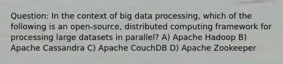 Question: In the context of big data processing, which of the following is an open-source, distributed computing framework for processing large datasets in parallel? A) Apache Hadoop B) Apache Cassandra C) Apache CouchDB D) Apache Zookeeper