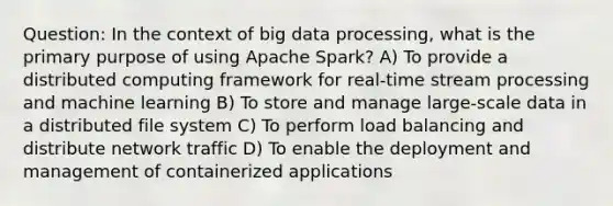 Question: In the context of big data processing, what is the primary purpose of using Apache Spark? A) To provide a distributed computing framework for real-time stream processing and machine learning B) To store and manage large-scale data in a distributed file system C) To perform load balancing and distribute network traffic D) To enable the deployment and management of containerized applications