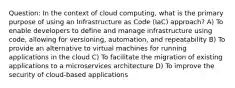 Question: In the context of cloud computing, what is the primary purpose of using an Infrastructure as Code (IaC) approach? A) To enable developers to define and manage infrastructure using code, allowing for versioning, automation, and repeatability B) To provide an alternative to virtual machines for running applications in the cloud C) To facilitate the migration of existing applications to a microservices architecture D) To improve the security of cloud-based applications