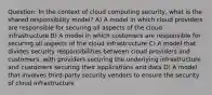 Question: In the context of cloud computing security, what is the shared responsibility model? A) A model in which cloud providers are responsible for securing all aspects of the cloud infrastructure B) A model in which customers are responsible for securing all aspects of the cloud infrastructure C) A model that divides security responsibilities between cloud providers and customers, with providers securing the underlying infrastructure and customers securing their applications and data D) A model that involves third-party security vendors to ensure the security of cloud infrastructure