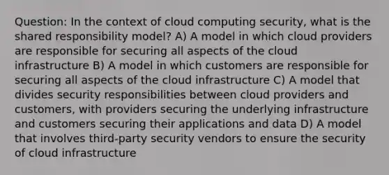 Question: In the context of cloud computing security, what is the shared responsibility model? A) A model in which cloud providers are responsible for securing all aspects of the cloud infrastructure B) A model in which customers are responsible for securing all aspects of the cloud infrastructure C) A model that divides security responsibilities between cloud providers and customers, with providers securing the underlying infrastructure and customers securing their applications and data D) A model that involves third-party security vendors to ensure the security of cloud infrastructure