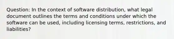 Question: In the context of software distribution, what legal document outlines the terms and conditions under which the software can be used, including licensing terms, restrictions, and liabilities?