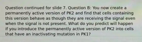 Question continued for slide 7. Question B: You now create a permanently active version of PK2 and find that cells containing this version behave as though they are receiving the signal even when the signal is not present. What do you predict will happen if you introduce the permanently active version of PK2 into cells that have an inactivating mutation in PK1?