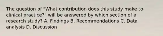 The question of "What contribution does this study make to clinical practice?" will be answered by which section of a research study? A. Findings B. Recommendations C. Data analysis D. Discussion