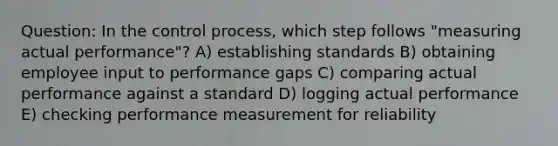 Question: In the control process, which step follows "measuring actual performance"? A) establishing standards B) obtaining employee input to performance gaps C) comparing actual performance against a standard D) logging actual performance E) checking performance measurement for reliability