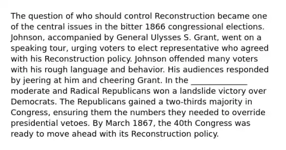 The question of who should control Reconstruction became one of the central issues in the bitter 1866 congressional elections. Johnson, accompanied by General Ulysses S. Grant, went on a speaking tour, urging voters to elect representative who agreed with his Reconstruction policy. Johnson offended many voters with his rough language and behavior. His audiences responded by jeering at him and cheering Grant. In the ______________ moderate and Radical Republicans won a landslide victory over Democrats. The Republicans gained a two-thirds majority in Congress, ensuring them the numbers they needed to override presidential vetoes. By March 1867, the 40th Congress was ready to move ahead with its Reconstruction policy.