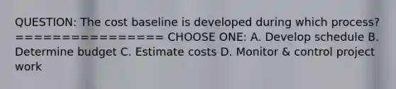 QUESTION: The cost baseline is developed during which process? ================ CHOOSE ONE: A. Develop schedule B. Determine budget C. Estimate costs D. Monitor & control project work