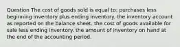 Question The cost of goods sold is equal to: purchases less beginning inventory plus ending inventory. the inventory account as reported on the balance sheet. the cost of goods available for sale less ending inventory. the amount of inventory on hand at the end of the accounting period.