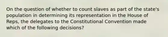 On the question of whether to count slaves as part of the state's population in determining its representation in the House of Reps, the delegates to the Constitutional Convention made which of the following decisions?