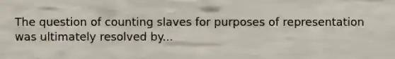 The question of counting slaves for purposes of representation was ultimately resolved by...