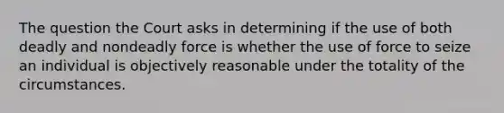 The question the Court asks in determining if the use of both deadly and nondeadly force is whether the use of force to seize an individual is objectively reasonable under the totality of the circumstances.