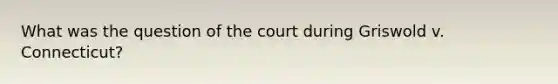 What was the question of the court during Griswold v. Connecticut?