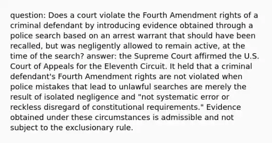 question: Does a court violate the Fourth Amendment rights of a criminal defendant by introducing evidence obtained through a police search based on an arrest warrant that should have been recalled, but was negligently allowed to remain active, at the time of the search? answer: the Supreme Court affirmed the U.S. Court of Appeals for the Eleventh Circuit. It held that a criminal defendant's Fourth Amendment rights are not violated when police mistakes that lead to unlawful searches are merely the result of isolated negligence and "not systematic error or reckless disregard of constitutional requirements." Evidence obtained under these circumstances is admissible and not subject to the exclusionary rule.