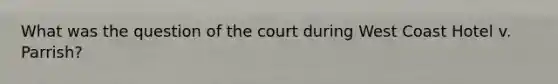 What was the question of the court during West Coast Hotel v. Parrish?