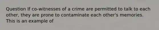 Question If co-witnesses of a crime are permitted to talk to each other, they are prone to contaminate each other's memories. This is an example of