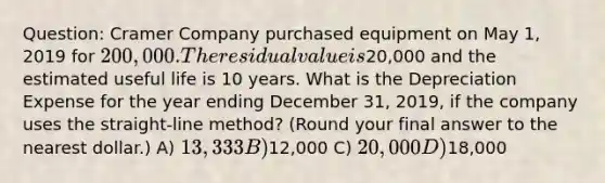 Question: Cramer Company purchased equipment on May 1, 2019 for 200,000. The residual value is20,000 and the estimated useful life is 10 years. What is the Depreciation Expense for the year ending December 31, 2019, if the company uses the straight-line method? (Round your final answer to the nearest dollar.) A) 13,333 B)12,000 C) 20,000 D)18,000