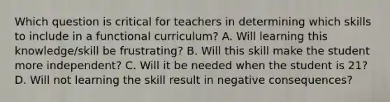 Which question is critical for teachers in determining which skills to include in a functional curriculum? A. Will learning this knowledge/skill be frustrating? B. Will this skill make the student more independent? C. Will it be needed when the student is 21? D. Will not learning the skill result in negative consequences?