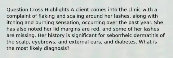 Question Cross Highlights A client comes into the clinic with a complaint of flaking and scaling around her lashes, along with itching and burning sensation, occurring over the past year. She has also noted her lid margins are red, and some of her lashes are missing. Her history is significant for seborrheic dermatitis of the scalp, eyebrows, and external ears, and diabetes. What is the most likely diagnosis?