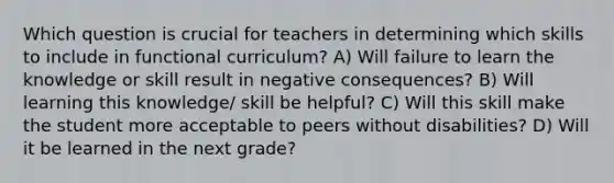 Which question is crucial for teachers in determining which skills to include in functional curriculum? A) Will failure to learn the knowledge or skill result in negative consequences? B) Will learning this knowledge/ skill be helpful? C) Will this skill make the student more acceptable to peers without disabilities? D) Will it be learned in the next grade?