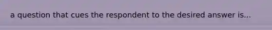 a question that cues the respondent to the desired answer is...