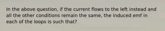 In the above question, if the current flows to the left instead and all the other conditions remain the same, the induced emf in each of the loops is such that?