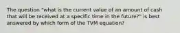 The question "what is the current value of an amount of cash that will be received at a specific time in the future?" is best answered by which form of the TVM equation?