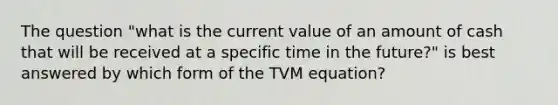 The question "what is the current value of an amount of cash that will be received at a specific time in the future?" is best answered by which form of the TVM equation?