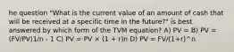 he question "What is the current value of an amount of cash that will be received at a specific time in the future?" is best answered by which form of the TVM equation? A) PV = B) PV = (FV/PV)1/n - 1 C) PV = PV × (1 + r)n D) PV = FV/(1+r)^n