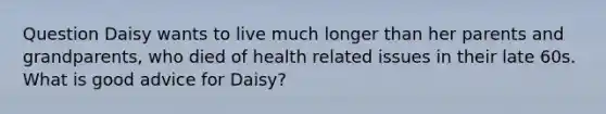 Question Daisy wants to live much longer than her parents and grandparents, who died of health related issues in their late 60s. What is good advice for Daisy?