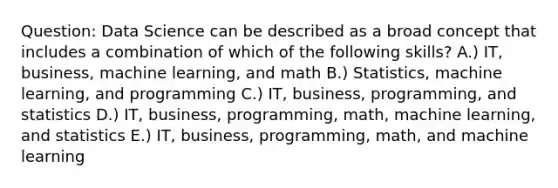 Question: Data Science can be described as a broad concept that includes a combination of which of the following skills? A.) IT, business, machine learning, and math B.) Statistics, machine learning, and programming C.) IT, business, programming, and statistics D.) IT, business, programming, math, machine learning, and statistics E.) IT, business, programming, math, and machine learning