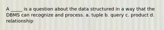 A _____ is a question about the data structured in a way that the DBMS can recognize and process. a. tuple b. query c. product d. relationship