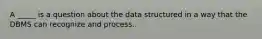 A _____ is a question about the data structured in a way that the DBMS can recognize and process.