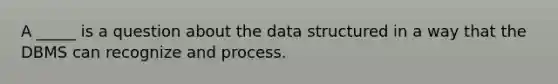 A _____ is a question about the data structured in a way that the DBMS can recognize and process.