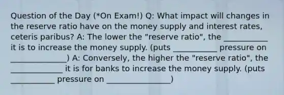 Question of the Day (*On Exam!) Q: What impact will changes in the reserve ratio have on the money supply and interest rates, ceteris paribus? A: The lower the "reserve ratio", the ___________ it is to increase the money supply. (puts ___________ pressure on ______________) A: Conversely, the higher the "reserve ratio", the _____________ it is for banks to increase the money supply. (puts ___________ pressure on ________________)